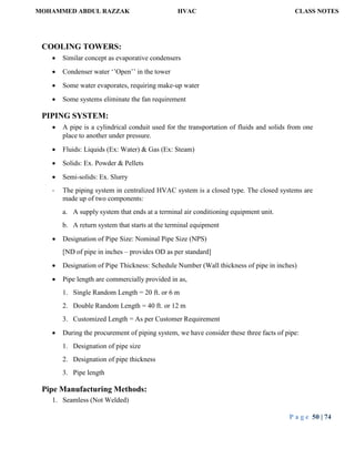 MOHAMMED ABDUL RAZZAK HVAC CLASS NOTES
P a g e 50 | 74
COOLING TOWERS:
 Similar concept as evaporative condensers
 Condenser water ‘’Open’’ in the tower
 Some water evaporates, requiring make-up water
 Some systems eliminate the fan requirement
PIPING SYSTEM:
 A pipe is a cylindrical conduit used for the transportation of fluids and solids from one
place to another under pressure.
 Fluids: Liquids (Ex: Water) & Gas (Ex: Steam)
 Solids: Ex. Powder & Pellets
 Semi-solids: Ex. Slurry
- The piping system in centralized HVAC system is a closed type. The closed systems are
made up of two components:
a. A supply system that ends at a terminal air conditioning equipment unit.
b. A return system that starts at the terminal equipment
 Designation of Pipe Size: Nominal Pipe Size (NPS)
[ND of pipe in inches – provides OD as per standard]
 Designation of Pipe Thickness: Schedule Number (Wall thickness of pipe in inches)
 Pipe length are commercially provided in as,
1. Single Random Length = 20 ft. or 6 m
2. Double Random Length = 40 ft. or 12 m
3. Customized Length = As per Customer Requirement
 During the procurement of piping system, we have consider these three facts of pipe:
1. Designation of pipe size
2. Designation of pipe thickness
3. Pipe length
Pipe Manufacturing Methods:
1. Seamless (Not Welded)
 