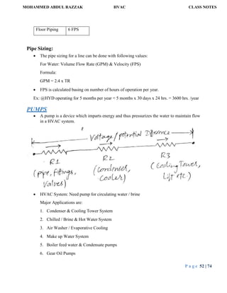 MOHAMMED ABDUL RAZZAK HVAC CLASS NOTES
P a g e 52 | 74
Floor Piping 6 FPS
Pipe Sizing:
 The pipe sizing for a line can be done with following values:
For Water: Volume Flow Rate (GPM) & Velocity (FPS)
Formula:
GPM = 2.4 x TR
 FPS is calculated basing on number of hours of operation per year.
Ex: @HYD operating for 5 months per year = 5 months x 30 days x 24 hrs. = 3600 hrs. /year
PUMPS
 A pump is a device which imparts energy and thus pressurizes the water to maintain flow
in a HVAC system.
 HVAC System: Need pump for circulating water / brine
Major Applications are:
1. Condenser & Cooling Tower System
2. Chilled / Brine & Hot Water System
3. Air Washer / Evaporative Cooling
4. Make up Water System
5. Boiler feed water & Condensate pumps
6. Gear Oil Pumps
 