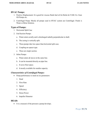 MOHAMMED ABDUL RAZZAK HVAC CLASS NOTES
P a g e 53 | 74
HVAC Pumps:
1. Positive Displacement: It is good for viscous fluids fuel oil for Boiler & VAM. Ex: Gear
Oil Pumps etc.
2. Centrifugal Pump: Mostly all pumps used in HVAC system are Centrifugal. Fluids is
Water or Brine Solution.
Types of Pumps:
1. Horizontal Split Case
2. End Suction Pumps:
a. Water enters axially and is discharged radially perpendicular to shaft.
b. The casing is vertically split.
c. These pumps take less space than horizontal split case.
d. Coupling are spacer type.
e. These are single suction.
3. Inline Pumps:
a. Water enters & leaves in the same line.
b. It can be mounted directly on pipe line.
c. It saves floor space.
d. It mostly available for smaller capacity
Characteristics of Centrifugal Pumps:
 Pump performance is rated on six parameters:
1. Head
2. Flow Rate
3. Speed
4. Efficiency
5. Horse Power
6. Impeller Diameter
HEAD:
 It is a measure of the pressure a pump develops.
 