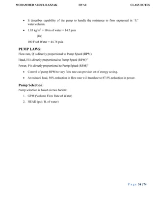 MOHAMMED ABDUL RAZZAK HVAC CLASS NOTES
P a g e 54 | 74
 It describes capability of the pump to handle the resistance to flow expressed in ‘ft.’
water column.
 1.03 kg/m2
= 10 m of water = 14.7 psia
(Or)
100 Ft of Water = 44.78 psia
PUMP LAWS:
Flow rate, Q is directly proportional to Pump Speed (RPM)
Head, H is directly proportional to Pump Speed (RPM)2
Power, P is directly proportional to Pump Speed (RPM)3
 Control of pump RPM to vary flow rate can provide lot of energy saving.
 At reduced load, 50% reduction in flow rate will translate to 87.5% reduction in power.
Pump Selection:
Pump selection is based on two factors:
1. GPM (Volume Flow Rate of Water)
2. HEAD (psi / ft. of water)
 