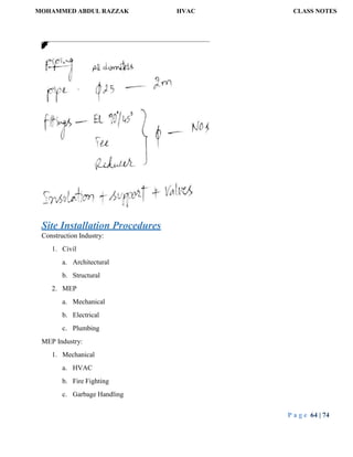 MOHAMMED ABDUL RAZZAK HVAC CLASS NOTES
P a g e 64 | 74
Site Installation Procedures
Construction Industry:
1. Civil
a. Architectural
b. Structural
2. MEP
a. Mechanical
b. Electrical
c. Plumbing
MEP Industry:
1. Mechanical
a. HVAC
b. Fire Fighting
c. Garbage Handling
 