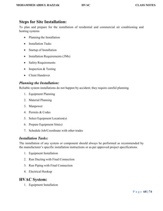 MOHAMMED ABDUL RAZZAK HVAC CLASS NOTES
P a g e 68 | 74
Steps for Site Installation:
To plan and prepare for the installation of residential and commercial air conditioning and
heating systems
 Planning the Installation
 Installation Tasks
 Startup of Installation
 Installation Requirements (3Ms)
 Safety Requirements
 Inspection & Testing
 Client Handover
Planning the Installation:
Reliable system installations do not happen by accident; they require careful planning.
1. Equipment Planning
2. Material Planning
3. Manpower
4. Permits & Codes
5. Select Equipment Location(s)
6. Prepare Equipment Site(s)
7. Schedule Job/Coordinate with other trades
Installation Tasks:
The installation of any system or component should always be performed as recommended by
the manufacturer’s specific installation instructions or as per approved project specifications.
1. Equipment Installation
2. Run Ducting with Final Connection
3. Run Piping with Final Connection
4. Electrical Hookup
HVAC System:
1. Equipment Installation
 