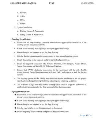 MOHAMMED ABDUL RAZZAK HVAC CLASS NOTES
P a g e 69 | 74
a. Chillers
b. AHUs
c. FCUs
d. Pumps
2. System Installation
a. Ducting System & Accessories
b. Piping System & Accessories
Ducting Installation:
 Ensure that all shop drawings; material submittals are approved for installation of the
ducting system, hangers & supports.
 Check all the building work openings are as per approved drawings.
 Fix the hangers and supports as per the shop drawing.
 Join the ducting pieces as per the requirements to form a run of ducting system.
 Install the ducting on the supports and provide the final connections.
 Install the required accessories like Volume Dampers, Fire Dampers, Access Doors,
Sound Attenuators, and Variable Air Volumes (VAV) etc.
 Ensure that HVAC ductwork connections to the equipment will be with flexible
connection and flanged joint completed with nuts, bolts and gaskets as well for ducting
system.
 The ducting system will be finally insulated with thermal insulation as per the project
specifications after performing the testing adjusting and balancing operations.
 The Site Staff will go with their routine checkup for all kinds of snags and corrections as
guided by the consultants for the final approval of the ducting system.
Piping Installation:
 Ensure that all the shop drawings; material submittals are approved for installation of the
piping system, hangers & supports.
 Check all the building work openings are as per approved drawings.
 Fix the hangers and supports as per the shop drawing.
 Join the pipe lengths as per the requirements to form a run.
 Install the piping on the supports and provide the final connections.
 