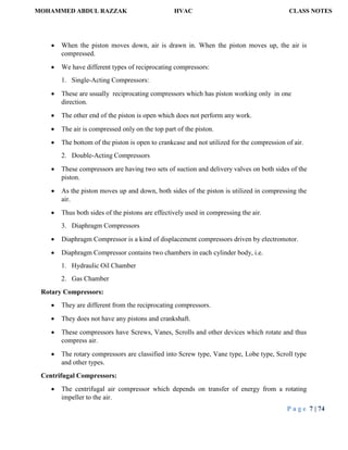 MOHAMMED ABDUL RAZZAK HVAC CLASS NOTES
P a g e 7 | 74
 When the piston moves down, air is drawn in. When the piston moves up, the air is
compressed.
 We have different types of reciprocating compressors:
1. Single-Acting Compressors:
 These are usually reciprocating compressors which has piston working only in one
direction.
 The other end of the piston is open which does not perform any work.
 The air is compressed only on the top part of the piston.
 The bottom of the piston is open to crankcase and not utilized for the compression of air.
2. Double-Acting Compressors
 These compressors are having two sets of suction and delivery valves on both sides of the
piston.
 As the piston moves up and down, both sides of the piston is utilized in compressing the
air.
 Thus both sides of the pistons are effectively used in compressing the air.
3. Diaphragm Compressors
 Diaphragm Compressor is a kind of displacement compressors driven by electromotor.
 Diaphragm Compressor contains two chambers in each cylinder body, i.e.
1. Hydraulic Oil Chamber
2. Gas Chamber
Rotary Compressors:
 They are different from the reciprocating compressors.
 They does not have any pistons and crankshaft.
 These compressors have Screws, Vanes, Scrolls and other devices which rotate and thus
compress air.
 The rotary compressors are classified into Screw type, Vane type, Lobe type, Scroll type
and other types.
Centrifugal Compressors:
 The centrifugal air compressor which depends on transfer of energy from a rotating
impeller to the air.
 