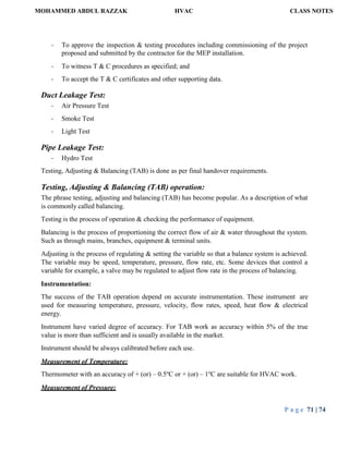 MOHAMMED ABDUL RAZZAK HVAC CLASS NOTES
P a g e 71 | 74
- To approve the inspection & testing procedures including commissioning of the project
proposed and submitted by the contractor for the MEP installation.
- To witness T & C procedures as specified; and
- To accept the T & C certificates and other supporting data.
Duct Leakage Test:
- Air Pressure Test
- Smoke Test
- Light Test
Pipe Leakage Test:
- Hydro Test
Testing, Adjusting & Balancing (TAB) is done as per final handover requirements.
Testing, Adjusting & Balancing (TAB) operation:
The phrase testing, adjusting and balancing (TAB) has become popular. As a description of what
is commonly called balancing.
Testing is the process of operation & checking the performance of equipment.
Balancing is the process of proportioning the correct flow of air & water throughout the system.
Such as through mains, branches, equipment & terminal units.
Adjusting is the process of regulating & setting the variable so that a balance system is achieved.
The variable may be speed, temperature, pressure, flow rate, etc. Some devices that control a
variable for example, a valve may be regulated to adjust flow rate in the process of balancing.
Instrumentation:
The success of the TAB operation depend on accurate instrumentation. These instrument are
used for measuring temperature, pressure, velocity, flow rates, speed, heat flow & electrical
energy.
Instrument have varied degree of accuracy. For TAB work as accuracy within 5% of the true
value is more than sufficient and is usually available in the market.
Instrument should be always calibrated before each use.
Measurement of Temperature:
Thermometer with an accuracy of + (or) – 0.5o
C or + (or) – 1o
C are suitable for HVAC work.
Measurement of Pressure:
 