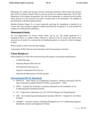 MOHAMMED ABDUL RAZZAK HVAC CLASS NOTES
P a g e 72 | 74
Manometer are simple and accurate pressure measuring instrument which utilize the pressure
that will lift a column of liquid. Water or mercury are the two common liquid used. The U-Tube
Manometer is the simplest arrangement. One end of the manometer is connected to the location
where pressure is to be measured, and other is usually open to the atmosphere. The reading on
the manometer is therefore gauge pressure.
Bourdon Pressure Gauge: It is a most commonly used type for installation in pipeline & in
vessels. This type of gauge is rugged & reliable and relatively in-expensive. It is not suitable for
reading very small pressure differences.
Measurement of Velocity:
For very approximate air velocity steady smoke can be use. The smoke generated by a
mechanical device or candles (smoke emitters) is injected in the air stream and absorb more
practical use of smoke is to examine the air distribution pattern in a room & to find air leakages
in ducts.
Silicon sealant is used to close the duct leakage.
Anemometer & Pilot Tube are most frequently used for measuring air velocities.
Client Handover:
Project handover to client after commissioning of the project, as per project specifications.
- As Built Drawings
- Inspection Request (IR) close out
- Site Instructions (SI) close out
- Engineer’s Instructions (EI) close out
- Operation & Maintenance ( O & M) manuals
International HVAC Standards
 SMACNA – Sheet Metal Air Conditioning Contractor’s National Association [HVAC
Duct construction standard, Metal & Flexible, second edition – 1995]
 NFPA – National Fire Protection Association [Standard for the installation of Air
Conditioning and Ventilating Systems]
 UL – Underwriters Laboratories, Inc. [UL-555 Fire Dampers & Ceiling Dampers]
 ARI – Air Conditioning and Refrigeration Institute [ARI 650 – Standard for Air Outlets
& Inlets]
 ASHRAE – American Society of Heating Refrigeration & Air Conditioning Engineers
[Handbook, Systems and Equipment Volume]
 