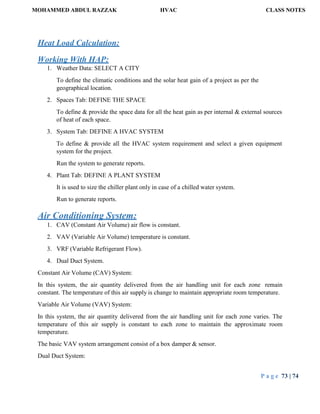 MOHAMMED ABDUL RAZZAK HVAC CLASS NOTES
P a g e 73 | 74
Heat Load Calculation:
Working With HAP:
1. Weather Data: SELECT A CITY
To define the climatic conditions and the solar heat gain of a project as per the
geographical location.
2. Spaces Tab: DEFINE THE SPACE
To define & provide the space data for all the heat gain as per internal & external sources
of heat of each space.
3. System Tab: DEFINE A HVAC SYSTEM
To define & provide all the HVAC system requirement and select a given equipment
system for the project.
Run the system to generate reports.
4. Plant Tab: DEFINE A PLANT SYSTEM
It is used to size the chiller plant only in case of a chilled water system.
Run to generate reports.
Air Conditioning System:
1. CAV (Constant Air Volume) air flow is constant.
2. VAV (Variable Air Volume) temperature is constant.
3. VRF (Variable Refrigerant Flow).
4. Dual Duct System.
Constant Air Volume (CAV) System:
In this system, the air quantity delivered from the air handling unit for each zone remain
constant. The temperature of this air supply is change to maintain appropriate room temperature.
Variable Air Volume (VAV) System:
In this system, the air quantity delivered from the air handling unit for each zone varies. The
temperature of this air supply is constant to each zone to maintain the approximate room
temperature.
The basic VAV system arrangement consist of a box damper & sensor.
Dual Duct System:
 