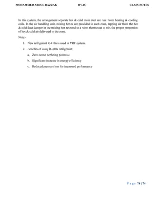 MOHAMMED ABDUL RAZZAK HVAC CLASS NOTES
P a g e 74 | 74
In this system, the arrangement separate hot & cold main duct are run. From heating & cooling
coils. In the air handling unit, mixing boxes are provided in each zone, tapping air from the hot
& cold duct damper in the mixing box respond to a room thermostat to mix the proper proportion
of hot & cold air delivered to the zone.
Note:-
1. New refrigerant R-410a is used in VRF system.
2. Benefits of using R-410a refrigerant:
a. Zero ozone depleting potential
b. Significant increase in energy efficiency
c. Reduced pressure loss for improved performance
 