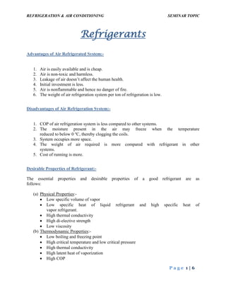 REFRIGERATION & AIR CONDITIONING SEMINAR TOPIC
P a g e 1 | 6
Refrigerants
Advantages of Air Refrigerated System:-
1. Air is easily available and is cheap.
2. Air is non-toxic and harmless.
3. Leakage of air doesn’t affect the human health.
4. Initial investment is less.
5. Air is nonflammable and hence no danger of fire.
6. The weight of air refrigeration system per ton of refrigeration is low.
Disadvantages of Air Refrigeration System:-
1. COP of air refrigeration system is less compared to other systems.
2. The moisture present in the air may freeze when the temperature
reduced to below 0 o
C, thereby clogging the coils.
3. System occupies more space.
4. The weight of air required is more compared with refrigerant in other
systems.
5. Cost of running is more.
Desirable Properties of Refrigerant:-
The essential properties and desirable properties of a good refrigerant are as
follows:
(a) Physical Properties:-
 Low specific volume of vapor
 Low specific heat of liquid refrigerant and high specific heat of
vapor refrigerant.
 High thermal conductivity
 High di-elective strength
 Low viscosity
(b) Thermodynamic Properties:-
 Low boiling and freezing point
 High critical temperature and low critical pressure
 High thermal conductivity
 High latent heat of vaporization
 High COP
 