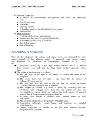 REFRIGERATION & AIR CONDITIONING SEMINAR TOPIC
P a g e 2 | 6
(c) Chemical Properties:-
 It should be nonflammable, non-explosive and should be chemically
inert.
 Non-Corrosiveness
 Non-Toxic
 Chemical stability
 It should not cause any harmful effect on stored products
 Non-irritating
(d) Other Properties:-
 A refrigerant should have a distinct odor
 Power required per ton of refrigerant should be less
 It should be available easily at lesser cost
 Easy to find leakage
 Easy of handling
Nomenclature of Refrigerant:-
Most of the refrigerants of methane and ethane series are designated by their
number instead of their chemical names. A commonly used number system
was developed. The refrigerants are internationally designated as R11, R12
etc.
 A refrigerant followed by a two digit number indicates that it is derived
from methane base and that by three digit number represents ethane
base.
 The method of number system is as follows:
(a) The first digit on the right is the number of fluorine (F) atoms in the
refrigerant.
(b) The second digit from the right is one more than the number of
hydrogen (H) atoms presents.
(c) The third digit from the right is one less than the number of carbon
(C) atoms, but when this digit is zero, it is omitted.
(d) The number of chlorine (Cl) atoms is found by subtracting the sum
of fluorine and hydrogen atoms from the total number and they can
be attached to carbon. With one carbon, the total number of attached
atoms is four. With two carbons, the total number is six.
(e) In some cases, instead of chlorine atoms, bromine atoms are used
with letter B.
(f) The azeotropic refrigerants are designated by 400 or 500 series.
(g) Hydrocarbon refrigerants except butane and isobutene are included
in the 600 series.
(h) Organic refrigerants are included in the 600 series whereas inorganic
refrigerants are in 700 series.
 
