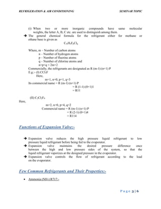 REFRIGERATION & AIR CONDITIONING SEMINAR TOPIC
P a g e 3 | 6
(i) When two or more inorganic compounds have same molecular
weights, the letter A, B, C etc. are used to distinguish among them.
 The general chemical formula for the refrigerant either for methane or
ethane base is given as
CmHnFpClq
Where, m – Number of carbon atoms
n – Number of hydrogen atoms
p – Number of fluorine atoms
q – Number of chlorine atoms and
n+p+q = 2m+2
Commercially, the refrigerants are designated as R (m-1) (n+1) P
E.g.:- (I) CCl3F
Here,
m=1, n=0, p=1, q=3
Its commercial name = R (m-1) (n+1) P
= R (1-1) (0+1)1
= R11
(II) C2Cl2F4
Here,
m=2, n=0, p=4, q=2
Commercial name = R (m-1) (n+1) P
= R (2-1) (0+1)4
= R114
Functions of Expansion Valve:-
 Expansion valve reduces the high pressure liquid refrigerant to low
pressure liquid refrigerant before being fed to the evaporator.
 Expansion valve maintains the desired pressure difference once
between the high and low pressure sides of the system, so that the
liquid refrigerant vaporizes at the designed pressure in the evaporator.
 Expansion valve controls the flow of refrigerant according to the load
on the evaporator.
Few Common Refrigerants and Their Properties:-
 Ammonia (NH3) R717:-
 