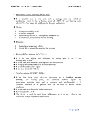 REFRIGERATION & AIR CONDITIONING SEMINAR TOPIC
P a g e 5 | 6
 Monochloro-Difluro Methane (CHClF2) R22:-
 It is generally used in large units such as package units and central air
conditioning plant. It has a boiling point of -40.76 o
C and freezing point
of -160 o
C… Now a day, it is widely used in domestic applications.
 Merits:-
I. It has good solubility of oil
II. It is a safe refrigerant
III. The solubility of water is 3 times greater than Freon-12
IV. It is non-toxic, non-corrosive and non-irritating.
 Demerits:-
I. Its discharge temperature is high.
II. Special drives are used for removing the moisture
 Dichloro Difluro Methane (CCl2F2) R12:-
 It is the most widely used refrigerant. Its boiling point is -30 o
C and
freezing point is -158 0
C.
 It is non-toxic, non-flammable, non-explosive and non-corrosive.
 It is highly stable and condenses at moderate pressures.
 It is colorless and odorless liquid.
 It has good miscibility with oil.
 Tetrafluoroethane (CF3CH2F) R134a:-
 R134a has fairly good dielectric properties as it has high thermal
stability, low boiling point, and chemical inertness against the
construction materials used; and is non-toxic and non-flammable. . A
dielectric substance in its gaseous state can be used to prevent electric
discharges.
 It is non-toxic, non-flammable, and non-corrosive.
 Its boiling point is -26 o
C
 The R134a is used in most home refrigerators as it is very effective and
convenient for high-temperature applications.
 