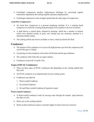 MOHAMMED ABDUL RAZZAK HVAC CLASS NOTES
P a g e 8 | 74
 Centrifugal compressors produce high-pressure discharge by converting angular
momentum imparted by the rotating impeller (dynamic displacement).
 Centrifugal compressors rotate at higher speeds than the other types of compressors.
Axial Flow Compressors:
 An Axial flow compressor is a pressure producing machine. It is a rotating based
compressor in which the working fluid principally flows parallel to the axis of rotation.
 A shaft derives a central drum, retained by bearings, which has a number of annular
airfoil rows attached usually in pairs, one rotating and one stationary attached to a
stationary tubular casing.
 The rotating airfoils also known as blades or rotors, which accelerate the fluid.
Condenser:
 The purpose of the condenser is to receive the high-pressure gas from the compressor and
convert this gas to a liquid.
 Air passing over the condenser coils carries off the heat and the gas condenses.
 The condenser often looks like an engine radiator.
 Condensers used on R-12 and R-134a.
Types of HVAC Condensers:
 There are three types of HVAC condensers that depending on the cooling method that
they used.
 An HVAC condenser is an important part of your cooling system.
 Condensers can either be
1. Water-cooled Condenser
2. Air-cooled Condenser
3. Air and Water-cooled Condenser (Evaporative type)
Water-cooled Condenser:
 A Water-cooled condenser works by moving water through the annular space between
the tubes or coils.
 Water acts as the cooling medium.
 Water-cooled condensers require a constant supply of water to prevent corrosion.
 