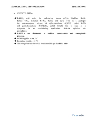 REFRIGERATION & AIR CONDITIONING SEMINAR TOPIC
P a g e 6 | 6
 (CHF2CF3) R410a:-
 R-410A, sold under the trademarked names AZ-20, EcoFluor R410,
Forane 410A, Genetron R410A, Puron, and Suva 410A, is a zeotropic
but near-azeotropic mixture of difluoromethane (CH2F2, called R-32)
and pentafluoroethane (CHF2CF3, called R-125) that is used as a
refrigerant in air conditioning applications. R-410A cylinders are
colored rose.
 R-410A is not flammable at ambient temperatures and atmospheric
pressure.
 Its boiling point is -48.5 o
C
 Its melting point is -155 o
C
 This refrigerant is a non-toxic, non-flammable gas that lacks odor
 