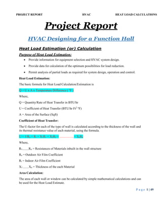 PROJECT REPORT HVAC HEAT LOAD CALCULATIONS
P a g e 1 | 49
Project Report
HVAC Designing for a Function Hall
Heat Load Estimation (or) Calculation
Purpose of Heat Load Estimation:
 Provide information for equipment selection and HVAC system design.
 Provide data for calculation of the optimum possibilities for load reduction.
 Permit analysis of partial loads as required for system design, operation and control.
Heat Load Estimation:
The basic formula for Heat Load Calculation/Estimation is
Q = U x A x Temperature Difference ( o
F )
Where,
Q = Quantity/Rate of Heat Transfer in BTU/hr
U = Coefficient of Heat Transfer (BTU/hr Ft2 o
F)
A = Area of the Surface (Sqft)
Coefficient of Heat Transfer:
The U-factor for each of the type of wall is calculated according to the thickness of the wall and
its thermal resistance value of each material, using the formula.
U = 1/Ro + Ri + X1R1 + X2R2 + ..................+ XnRn
Where,
R1........Rn = Resistances of Materials inbuilt in the wall structure
Ro = Outdoor Air Film Coefficient
Ri = Indoor Air Film Coefficient
X1 .......Xn = Thickness of the each Material
Area Calculation:
The area of each wall or window can be calculated by simple mathematical calculations and can
be used for the Heat Load Estimate.
 
