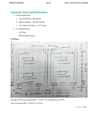 PROJECT REPORT HVAC HEAT LOAD CALCULATIONS
P a g e 4 | 49
Inputs for Heat Load Estimation:
1. Client Requirement:
a. Type of Building – Residential
b. Indoor Condition – Human Comfort
c. A/C & Non-A/C Zones – 2 A/C Zones
2. Civil Specification:
- Civil Plan
- Material Specification
Civil Plan:-
Latitude of the Project (Hyderabad) = 17.3667 o
N (We had taken as 20 o
N)
Area of Function Hall = 120 Feet X 125 Feet
 