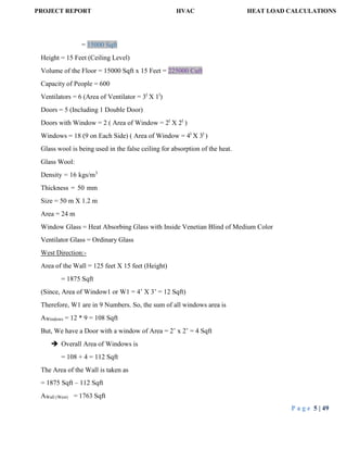 PROJECT REPORT HVAC HEAT LOAD CALCULATIONS
P a g e 5 | 49
= 15000 Sqft
Height = 15 Feet (Ceiling Level)
Volume of the Floor = 15000 Sqft x 15 Feet = 225000 Cuft
Capacity of People = 600
Ventilators = 6 (Area of Ventilator = 3l
X 1l
)
Doors = 5 (Including 1 Double Door)
Doors with Window = 2 ( Area of Window = 2l
X 2l
)
Windows = 18 (9 on Each Side) ( Area of Window = 4l
X 3l
)
Glass wool is being used in the false ceiling for absorption of the heat.
Glass Wool:
Density = 16 kgs/m3
Thickness = 50 mm
Size = 50 m X 1.2 m
Area = 24 m
Window Glass = Heat Absorbing Glass with Inside Venetian Blind of Medium Color
Ventilator Glass = Ordinary Glass
West Direction:-
Area of the Wall = 125 feet X 15 feet (Height)
= 1875 Sqft
(Since, Area of Window1 or W1 = 4’ X 3’ = 12 Sqft)
Therefore, W1 are in 9 Numbers. So, the sum of all windows area is
AWindows = 12 * 9 = 108 Sqft
But, We have a Door with a window of Area = 2’ x 2’ = 4 Sqft
 Overall Area of Windows is
= 108 + 4 = 112 Sqft
The Area of the Wall is taken as
= 1875 Sqft – 112 Sqft
AWall (West) = 1763 Sqft
 