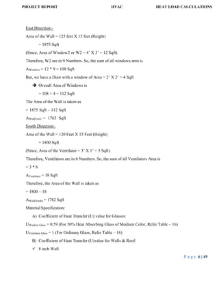 PROJECT REPORT HVAC HEAT LOAD CALCULATIONS
P a g e 6 | 49
East Direction:-
Area of the Wall = 125 feet X 15 feet (Height)
= 1875 Sqft
(Since, Area of Window2 or W2 = 4’ X 3’ = 12 Sqft)
Therefore, W2 are in 9 Numbers. So, the sum of all windows area is
AWindows = 12 * 9 = 108 Sqft
But, we have a Door with a window of Area = 2’ X 2’ = 4 Sqft
 Overall Area of Windows is
= 108 + 4 = 112 Sqft
The Area of the Wall is taken as
= 1875 Sqft – 112 Sqft
AWall(East) = 1763 Sqft
South Direction:-
Area of the Wall = 120 Feet X 15 Feet (Height)
= 1800 Sqft
(Since, Area of the Ventilator = 3’ X 1’ = 3 Sqft)
Therefore, Ventilators are in 6 Numbers. So, the sum of all Ventilators Area is
= 3 * 6
AVentilator = 18 Sqft
Therefore, the Area of the Wall is taken as
= 1800 – 18
AWall(South) = 1782 Sqft
Material Specification:
A) Coefficient of Heat Transfer (U) value for Glasses:
UWindow Glass = 0.59 (For 50% Heat Absorbing Glass of Medium Color, Refer Table – 16)
UVentilator Glass = 1 (For Ordinary Glass, Refer Table – 16)
B) Coefficient of Heat Transfer (U)value for Walls & Roof:
 8 inch Wall
 