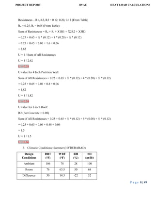 PROJECT REPORT HVAC HEAT LOAD CALCULATIONS
P a g e 8 | 49
Resistances – R1, R2, R3 = 0.12, 0.20, 0.12 (From Table)
Ro = 0.25, Ri = 0.65 (From Table)
Sum of Resistances = Ro + Ri + X1R1 + X2R2 + X3R3
= 0.25 + 0.65 + ½ * (0.12) + 8 * (0.20) + ½ * (0.12)
= 0.25 + 0.65 + 0.06 + 1.6 + 0.06
= 2.62
U = 1 / Sum of All Resistances
U = 1 / 2.62
U = 0.38
U value for 4 Inch Partition Wall:
Sum of All Resistances = 0.25 + 0.65 + ½ * (0.12) + 4 * (0.20) + ½ * (0.12)
= 0.25 + 0.65 + 0.06 + 0.8 + 0.06
= 1.82
U = 1 / 1.82
U = 0.54
U value for 6 inch Roof:
R2 (For Concrete = 0.08)
Sum of All Resistances = 0.25 + 0.65 + ½ * (0.12) + 6 * (0.08) + ½ * (0.12)
= 0.25 + 0.65 + 0.06 + 0.48 + 0.06
= 1.5
U = 1 / 1.5
U = 0.66
3. Climatic Conditions: Summer (HYDERABAD)
Design
Conditions
DBT
(oF)
WBT
(oF)
RH
(%)
SH
(gr/lb)
Ambient 106 78 28 100
Room 76 63.5 50 68
Difference 30 14.5 -22 32
 