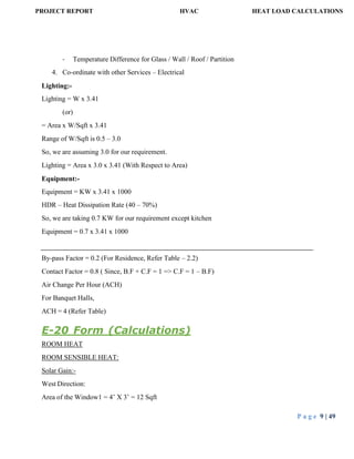 PROJECT REPORT HVAC HEAT LOAD CALCULATIONS
P a g e 9 | 49
- Temperature Difference for Glass / Wall / Roof / Partition
4. Co-ordinate with other Services – Electrical
Lighting:-
Lighting = W x 3.41
(or)
= Area x W/Sqft x 3.41
Range of W/Sqft is 0.5 – 3.0
So, we are assuming 3.0 for our requirement.
Lighting = Area x 3.0 x 3.41 (With Respect to Area)
Equipment:-
Equipment = KW x 3.41 x 1000
HDR – Heat Dissipation Rate (40 – 70%)
So, we are taking 0.7 KW for our requirement except kitchen
Equipment = 0.7 x 3.41 x 1000
By-pass Factor = 0.2 (For Residence, Refer Table – 2.2)
Contact Factor = 0.8 ( Since, B.F + C.F = 1 => C.F = 1 – B.F)
Air Change Per Hour (ACH)
For Banquet Halls,
ACH = 4 (Refer Table)
E-20 Form (Calculations)
ROOM HEAT
ROOM SENSIBLE HEAT:
Solar Gain:-
West Direction:
Area of the Window1 = 4’ X 3’ = 12 Sqft
 