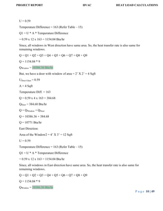 PROJECT REPORT HVAC HEAT LOAD CALCULATIONS
P a g e 10 | 49
U = 0.59
Temperature Difference = 163 (Refer Table – 15)
Q1 = U * A * Temperature Difference
= 0.59 x 12 x 163 = 1154.04 Btu/hr
Since, all windows in West direction have same area. So, the heat transfer rate is also same for
remaining windows.
Q = Q1 + Q2 + Q3 + Q4 + Q5 + Q6 + Q7 + Q8 + Q9
Q = 1154.04 * 9
QWindow = 10386.36 Btu/hr
But, we have a door with window of area = 2’ X 2’ = 4 Sqft
UDoor Glass = 0.59
A = 4 Sqft
Temperature Diff. = 163
Q = 0.59 x 4 x 163 = 384.68
QDoor = 384.68 Btu/hr
Q = QWindow + QDoor
Q = 10386.36 + 384.68
Q = 10771 Btu/hr
East Direction:
Area of the Window2 = 4’ X 3’ = 12 Sqft
U = 0.59
Temperature Difference = 163 (Refer Table – 15)
Q1 = U * A * Temperature Difference
= 0.59 x 12 x 163 = 1154.04 Btu/hr
Since, all windows in East direction have same area. So, the heat transfer rate is also same for
remaining windows.
Q = Q1 + Q2 + Q3 + Q4 + Q5 + Q6 + Q7 + Q8 + Q9
Q = 1154.04 * 9
QWindow = 10386.36 Btu/hr
 