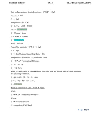 PROJECT REPORT HVAC HEAT LOAD CALCULATIONS
P a g e 11 | 49
But, we have a door with window of area = 2’ X 2’ = 4 Sqft
UDoor Glass = 0.59
A = 4 Sqft
Temperature Diff. = 163
Q = 0.59 x 4 x 163 = 384.68
QDoor = 384.68 Btu/hr
Q = QWindow + QDoor
Q = 10386.36 + 384.68
Q = 10771 Btu/hr
South Direction:
Area of the Ventilator = 3’ X 1’ = 3 Sqft
A = 3 Sqft
U = 1 (For Ordinary Glass, Refer Table – 16)
Temperature Difference = 14 (Refer Table – 15)
Q1 = U * A * Temperature Difference
Q1 = 1 x 3 x 14
Q1 = 42 Btu/hr
Since, All Ventilators in South Direction have same area. So, the heat transfer rate is also same
for remaining ventilators.
Q = Q1 + Q2 + Q3 + Q4 + Q5 + Q6
Q = 42 + 42 + 42 + 42 + 42 + 42
Q = 252 Btu/hr
Solar & Transmission Gain – Walls & Roof:-
Walls:
Q = U * A * Temperature Difference
Where,
U = Conductance Factor
A = Area of the Wall / Roof
 