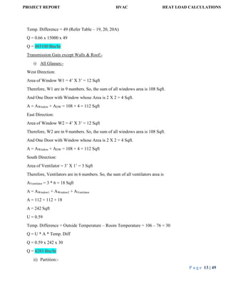 PROJECT REPORT HVAC HEAT LOAD CALCULATIONS
P a g e 13 | 49
Temp. Difference = 49 (Refer Table – 19, 20, 20A)
Q = 0.66 x 15000 x 49
Q = 485100 Btu/hr
Transmission Gain except Walls & Roof:-
i) All Glasses:-
West Direction:
Area of Window W1 = 4’ X 3’ = 12 Sqft
Therefore, W1 are in 9 numbers. So, the sum of all windows area is 108 Sqft.
And One Door with Window whose Area is 2 X 2 = 4 Sqft.
A = AWindow + ADW = 108 + 4 = 112 Sqft
East Direction:
Area of Window W2 = 4’ X 3’ = 12 Sqft
Therefore, W2 are in 9 numbers. So, the sum of all windows area is 108 Sqft.
And One Door with Window whose Area is 2 X 2 = 4 Sqft.
A = AWindow + ADW = 108 + 4 = 112 Sqft
South Direction:
Area of Ventilator = 3’ X 1’ = 3 Sqft
Therefore, Ventilators are in 6 numbers. So, the sum of all ventilators area is
AVentilator = 3 * 6 = 18 Sqft
A = AWindow1 + AWindow2 + AVentilator
A = 112 + 112 + 18
A = 242 Sqft
U = 0.59
Temp. Difference = Outside Temperature – Room Temperature = 106 – 76 = 30
Q = U * A * Temp. Diff
Q = 0.59 x 242 x 30
Q = 4283 Btu/hr
ii) Partition:-
 