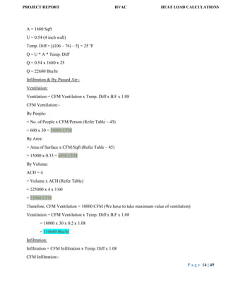 PROJECT REPORT HVAC HEAT LOAD CALCULATIONS
P a g e 14 | 49
A = 1680 Sqft
U = 0.54 (4 inch wall)
Temp. Diff = [(106 – 76) – 5] = 25 o
F
Q = U * A * Temp. Diff
Q = 0.54 x 1680 x 25
Q = 22680 Btu/hr
Infiltration & By-Passed Air:-
Ventilation:
Ventilation = CFM Ventilation x Temp. Diff x B.F x 1.08
CFM Ventilation:-
By People:
= No. of People x CFM/Person (Refer Table – 45)
= 600 x 30 = 18000 CFM
By Area:
= Area of Surface x CFM/Sqft (Refer Table – 45)
= 15000 x 0.33 = 4950 CFM
By Volume:
ACH = 4
= Volume x ACH (Refer Table)
= 225000 x 4 x 1/60
= 15000 CFM
Therefore, CFM Ventilation = 18000 CFM (We have to take maximum value of ventilation)
Ventilation = CFM Ventilation x Temp. Diff x B.F x 1.08
= 18000 x 30 x 0.2 x 1.08
= 116640 Btu/hr
Infiltration:
Infiltration = CFM Infiltration x Temp. Diff x 1.08
CFM Infiltration:-
 