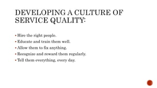  Hire the right people.
 Educate and train them well.
 Allow them to fix anything.
 Recognize and reward them regularly.
 Tell them everything, every day.
 
