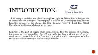 I get campus selection and placed in Avighna Logistics. Where I get a designation
of Assistant Fleet Manager. This company is situated in Chhattisgarh who provide
Logistics services to the clients like Shri Bajrang Power & Ispat Ltd. (Steel
Manufacturing Company) & courier services.
Logistics is the part of supply chain management. It is the process of planning,
implementing and controlling the efficient, effective flow and storage of goods,
services and related information from the origin point to the consumption point for
the purpose of conforming to customer requirements.
 