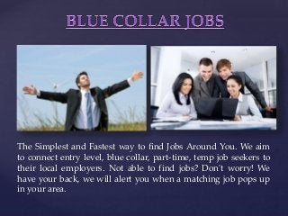 {
The Simplest and Fastest way to find Jobs Around You. We aim
to connect entry level, blue collar, part-time, temp job seekers to
their local employers. Not able to find jobs? Don't worry! We
have your back, we will alert you when a matching job pops up
in your area.
 