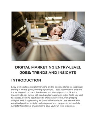 DIGITAL MARKETING ENTRY-LEVEL
JOBS: TRENDS AND INSIGHTS
INTRODUCTION
Entry-level positions in digital marketing are like stepping stones for people just
starting in today’s quickly evolving digital world. These positions offer entry into
the exciting world of brand development and internet promotion. Now it is
imperative to stay current with trends and advancements in this field if you want
to succeed. Learning about real-time changes is essential, from grasping
analytics tools to appreciating the power of social media. Let’s examine what
entry-level positions in digital marketing entail and how you can successfully
navigate this cutthroat environment to pave your own route to success.
 