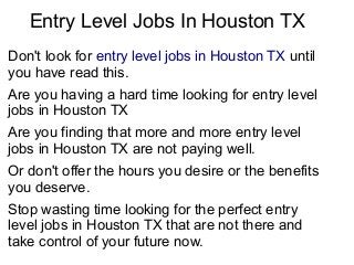 Entry Level Jobs In Houston TX
Don't look for entry level jobs in Houston TX until
you have read this.
Are you having a hard time looking for entry level
jobs in Houston TX
Are you finding that more and more entry level
jobs in Houston TX are not paying well.
Or don't offer the hours you desire or the benefits
you deserve.
Stop wasting time looking for the perfect entry
level jobs in Houston TX that are not there and
take control of your future now.
 