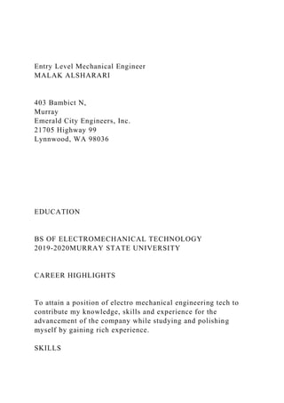 Entry Level Mechanical Engineer
MALAK ALSHARARI
403 Bambict N,
Murray
Emerald City Engineers, Inc.
21705 Highway 99
Lynnwood, WA 98036
EDUCATION
BS OF ELECTROMECHANICAL TECHNOLOGY
2019-2020MURRAY STATE UNIVERSITY
CAREER HIGHLIGHTS
To attain a position of electro mechanical engineering tech to
contribute my knowledge, skills and experience for the
advancement of the company while studying and polishing
myself by gaining rich experience.
SKILLS
 
