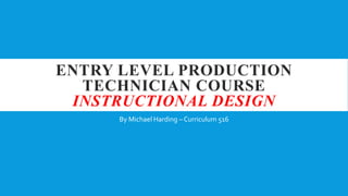 ENTRY LEVEL PRODUCTION
TECHNICIAN COURSE
INSTRUCTIONAL DESIGN
By Michael Harding – Curriculum 516
 