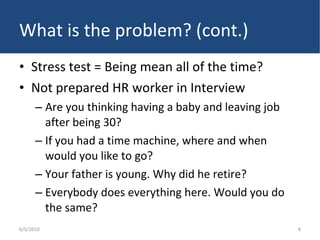 What is the problem? (cont.) Stress test = Being mean all of the time? Not prepared HR worker in Interview Are you thinking having a baby and leaving job after being 30? If you had a time machine, where and when would you like to go? Your father is young. Why did he retire? Everybody does everything here. Would you do the same? 6/5/2010 