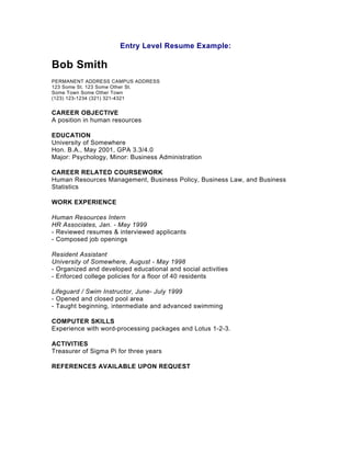 Entry Level Resume Example:

Bob Smith
PERMANENT ADDRESS CAMPUS ADDRESS
123 Some St. 123 Some Other St.
Some Town Some Other Town
(123) 123-1234 (321) 321-4321


CAREER OBJECTIVE
A position in human resources

EDUCATION
University of Somewhere
Hon. B.A., May 2001, GPA 3.3/4.0
Major: Psychology, Minor: Business Administration

CAREER RELATED COURSEWORK
Human Resources Management, Business Policy, Business Law, and Business
Statistics

WORK EXPERIENCE

Human Resources Intern
HR Associates, Jan. - May 1999
- Reviewed resumes & interviewed applicants
- Composed job openings

Resident Assistant
University of Somewhere, August - May 1998
- Organized and developed educational and social activities
- Enforced college policies for a floor of 40 residents

Lifeguard / Swim Instructor, June- July 1999
- Opened and closed pool area
- Taught beginning, intermediate and advanced swimming

COMPUTER SKILLS
Experience with word-processing packages and Lotus 1-2-3.

ACTIVITIES
Treasurer of Sigma Pi for three years

REFERENCES AVAILABLE UPON REQUEST
 