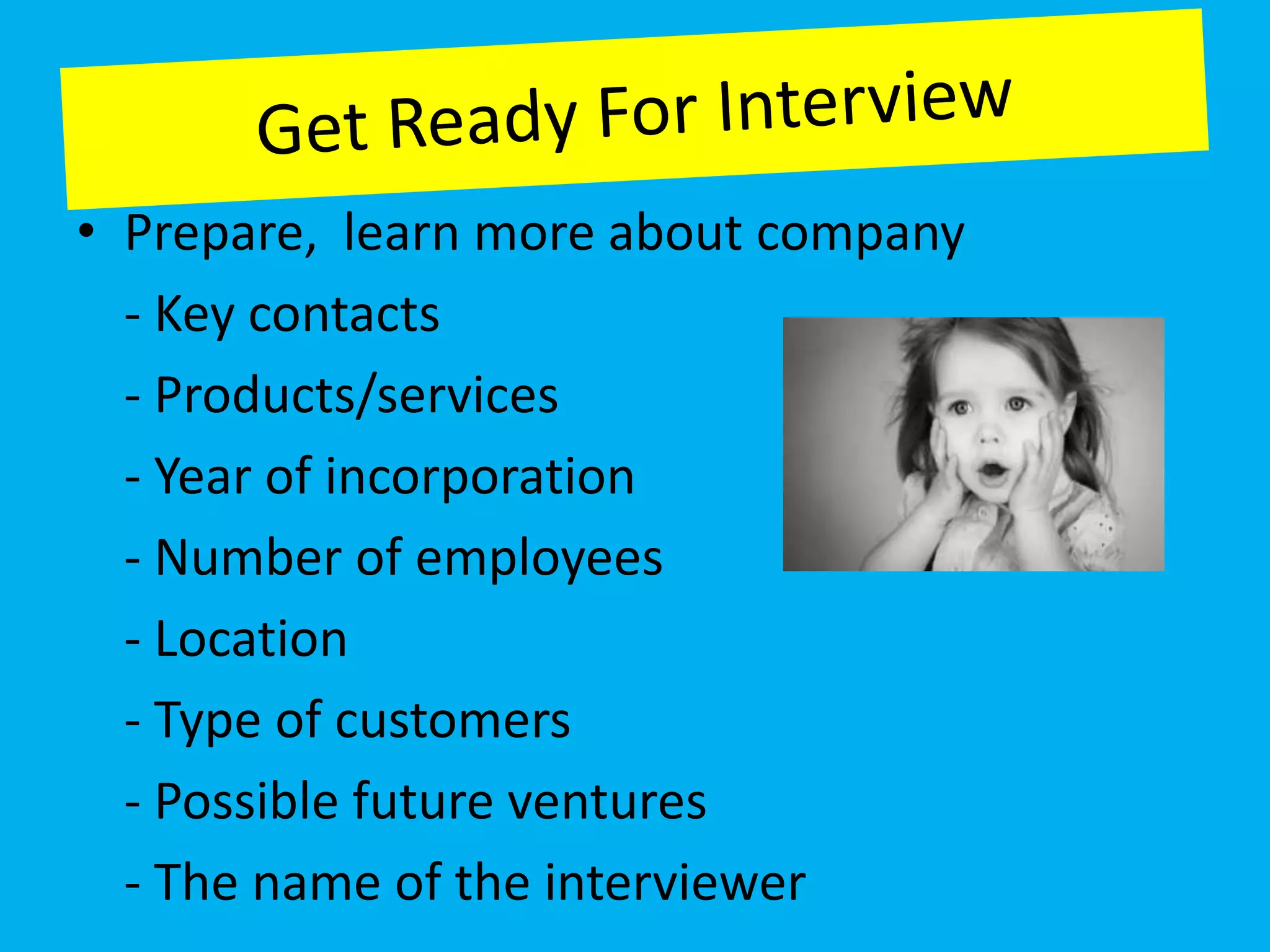 • Prepare, learn more about company
  - Key contacts
  - Products/services
  - Year of incorporation
  - Number of employees
  - Location
  - Type of customers
  - Possible future ventures
  - The name of the interviewer
 