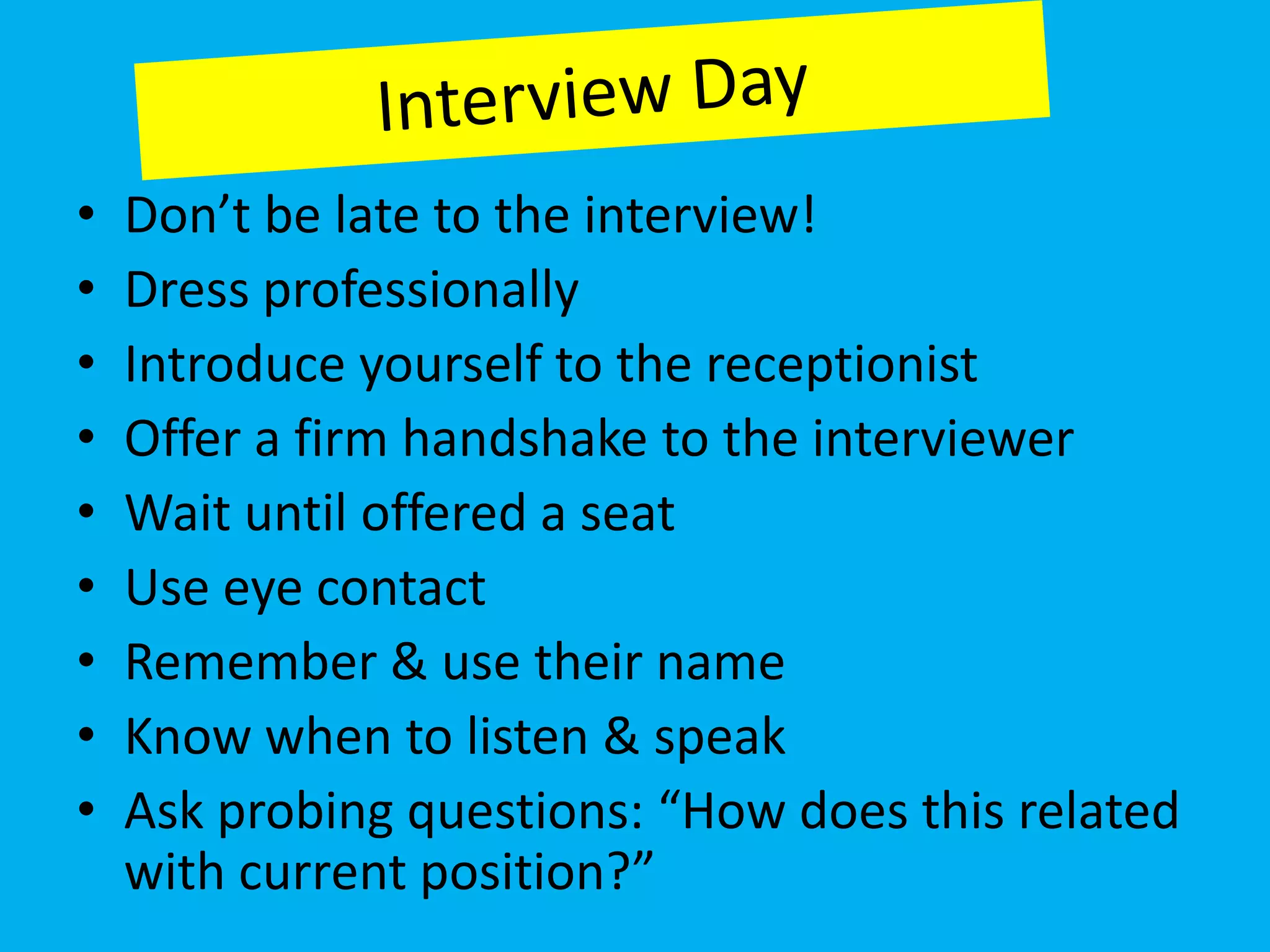 •   Don’t be late to the interview!
•   Dress professionally
•   Introduce yourself to the receptionist
•   Offer a firm handshake to the interviewer
•   Wait until offered a seat
•   Use eye contact
•   Remember & use their name
•   Know when to listen & speak
•   Ask probing questions: “How does this related
    with current position?”
 