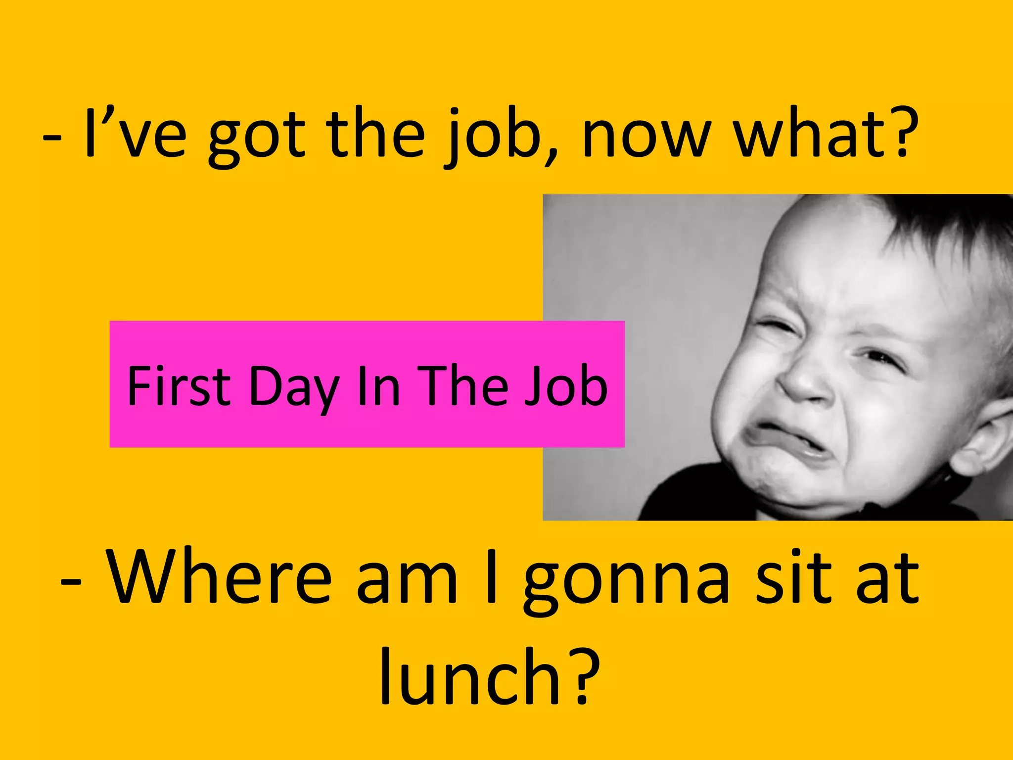 - I’ve got the job, now what?


  First Day In The Job


- Where am I gonna sit at
         lunch?
 