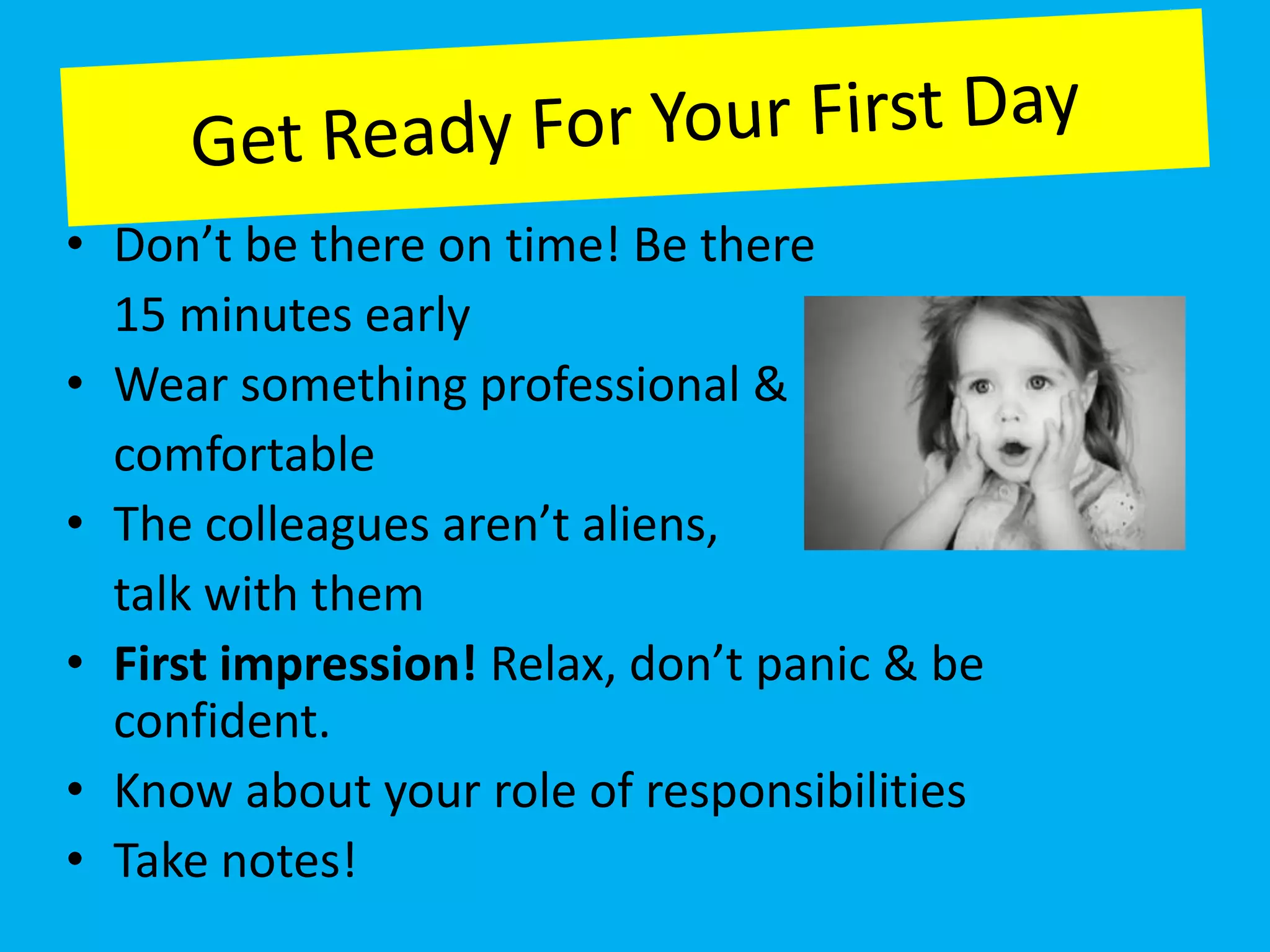 • Don’t be there on time! Be there
  15 minutes early
• Wear something professional &
  comfortable
• The colleagues aren’t aliens,
  talk with them
• First impression! Relax, don’t panic & be
  confident.
• Know about your role of responsibilities
• Take notes!
 