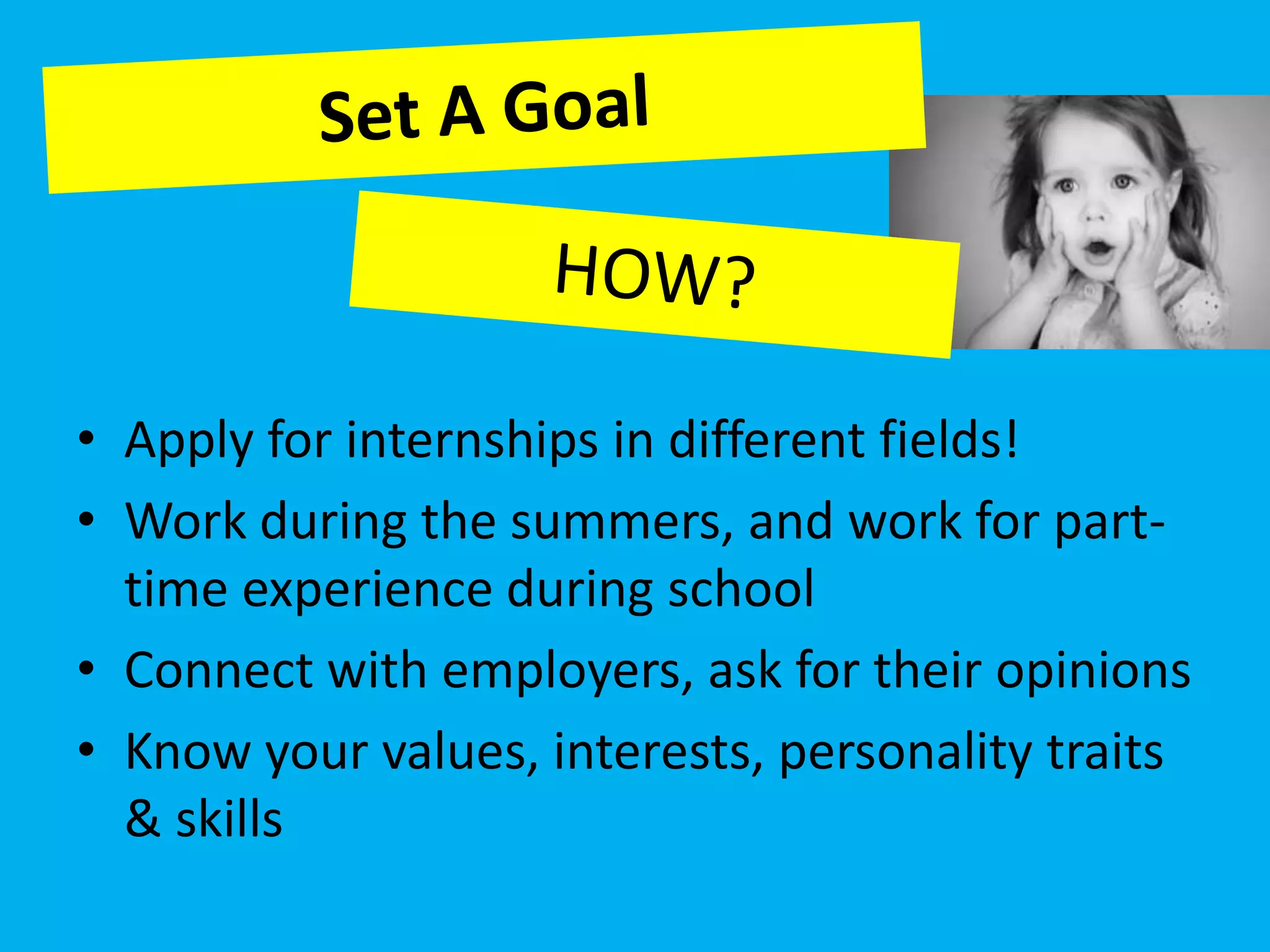• Apply for internships in different fields!
• Work during the summers, and work for part-
  time experience during school
• Connect with employers, ask for their opinions
• Know your values, interests, personality traits
  & skills
 