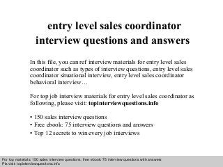 Interview questions and answers – free download/ pdf and ppt file
entry level sales coordinator
interview questions and answers
In this file, you can ref interview materials for entry level sales
coordinator such as types of interview questions, entry level sales
coordinator situational interview, entry level sales coordinator
behavioral interview…
For top job interview materials for entry level sales coordinator as
following, please visit: topinterviewquestions.info
• 150 sales interview questions
• Free ebook: 75 interview questions and answers
• Top 12 secrets to win every job interviews
For top materials: 150 sales interview questions, free ebook: 75 interview questions with answers
Pls visit: topinterviewquesitons.info
 