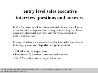 Interview questions and answers – free download/ pdf and ppt file
entry level sales executive
interview questions and answers
In this file, you can ref interview materials for entry level sales
executive such as types of interview questions, entry level sales
executive situational interview, entry level sales executive
behavioral interview…
For top job interview materials for entry level sales executive as
following, please visit: topinterviewquestions.info
• 150 sales interview questions
• Free ebook: 75 interview questions and answers
• Top 12 secrets to win every job interviews
For top materials: 150 sales interview questions, free ebook: 75 interview questions with answers
Pls visit: topinterviewquesitons.info
 