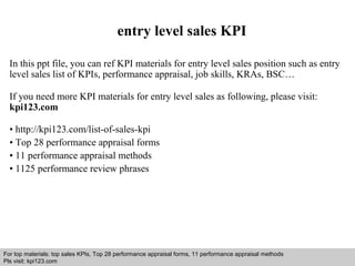 entry level sales KPI 
In this ppt file, you can ref KPI materials for entry level sales position such as entry 
level sales list of KPIs, performance appraisal, job skills, KRAs, BSC… 
If you need more KPI materials for entry level sales as following, please visit: 
kpi123.com 
• http://kpi123.com/list-of-sales-kpi 
• Top 28 performance appraisal forms 
• 11 performance appraisal methods 
• 1125 performance review phrases 
For top materials: top sales KPIs, Top 28 performance appraisal forms, 11 performance appraisal methods 
Pls visit: kpi123.com 
Interview questions and answers – free download/ pdf and ppt file 
 