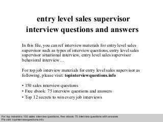 Interview questions and answers – free download/ pdf and ppt file
entry level sales supervisor
interview questions and answers
In this file, you can ref interview materials for entry level sales
supervisor such as types of interview questions, entry level sales
supervisor situational interview, entry level sales supervisor
behavioral interview…
For top job interview materials for entry level sales supervisor as
following, please visit: topinterviewquestions.info
• 150 sales interview questions
• Free ebook: 75 interview questions and answers
• Top 12 secrets to win every job interviews
For top materials: 150 sales interview questions, free ebook: 75 interview questions with answers
Pls visit: topinterviewquesitons.info
 