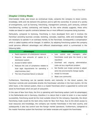 Chapter 2 Entry Mode
Chapter 2 Entry Mode
Intermediate mode, also known as contractual mode, consents the company to share control,
knowledge, skills and risk between the partners and to split the ownership. It consist of a variety
of arrangements, such as licensing, franchising, management contracts, joint ventures, contract
manufacturing, turnkey contracting, and leasing. As the name already suggests, these entry
modes are based on specific contracts between two or more different companies doing business.
Particularly, compared to licensing, franchising is more developed form and it involves the
franchisor providing business concept, branding, concepts, expertise, skills and knowledge that
are necessary to operate in an overseas market, to the franchisee. Consequently a compensation
which is called royalties will be charged. In addition, by adopting franchising system the company
could perceive different advantages and different disadvantages which is summarized in the
following table:
Advantages Disadvantages
• Rapid expansion of a distribution network
• Requires less amounts of capital to a
distribution system
• Access to better talent
• Reduces the cost of compliance related to
local legal requirements for operating a
retail business (tax)
• The risk of business failure is reduced
• Less control over managers, other
franchisees could give the brand a bad
reputation
• Overhead and ongoing administrative
costs can be a significant problem
• Not flexible over longer periods to adjust
when the environments change rapidly
• Harder to innovate
• Weak core community
Furthermore, franchising can be operate directly and indirectly. In the direct system, the
franchisor controls and coordinates directly the franchisees' activities in the host country. On the
other hand, in the indirect system, there is a master franchisee which is appointed to control and
assist its franchisees which are part of subsystem.
In the case of New York Pizza, the firm is operating with franchising system (with its advantages)
in the Netherlands and in Germany, therefore it is nature that in order to enter in a new market
successfully, franchising would be the most suitable choice for the company. Especially, the direct
franchising mode would be the best entry mode for New York Pizza. Due to the direct access to
local resources and knowledge, the company can monitor franchisees in the host country, and
subsequently it also has control over the foreign market operations. Furthermore, compared to
the master franchise system the franchisor can better evaluate and support the franchisees.
5
 