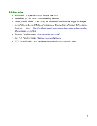 Bibliography
• Assignment 1 – Screening process for New York Pizza.
• S.Hollensen. (6Th
ed. 2014). Global marketing. Pearson
• Selden, Gipson, Parker. (3rd
ed. 2008). An Introduction to franchising. Briggs and Morgan.
• James Williams, Demand Media. Advantages and Disadvantages of Product Differentiation.
Retrieved from http://smallbusiness.chron.com/advantages-disadvantages-product-
differentiation-66126.html
• Domino's Pizza Homepage. https://www.dominos.co.uk/
• New York Pizza Homepage. https://www.newyorkpizza.nl/
• OECD Better life index. http://www.oecdbetterlifeindex.org/topics/education/
6
 