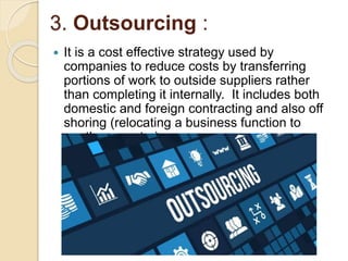 3. Outsourcing :
 It is a cost effective strategy used by
companies to reduce costs by transferring
portions of work to outside suppliers rather
than completing it internally. It includes both
domestic and foreign contracting and also off
shoring (relocating a business function to
another country).
 