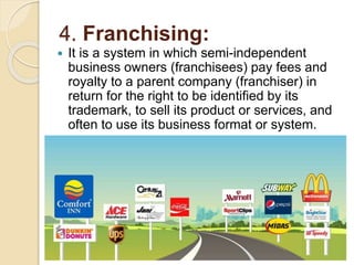 4. Franchising:
 It is a system in which semi-independent
business owners (franchisees) pay fees and
royalty to a parent company (franchiser) in
return for the right to be identified by its
trademark, to sell its product or services, and
often to use its business format or system.
 